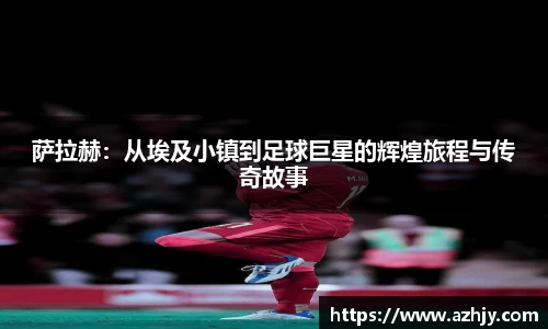 球盟会萨拉赫：从埃及小镇到足球巨星的辉煌旅程与传奇故事